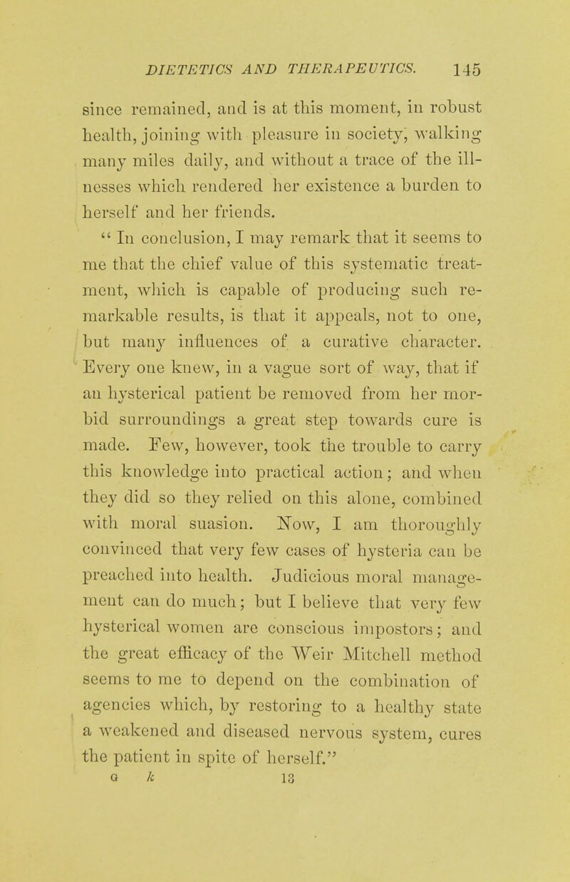 since remained, and is at this moment, in robust health, joining with pleasure in society, walking many miles daily, and without a trace of the ill- nesses which rendered her existence a burden to herself and her friends.  In conclusion, I may remark that it seems to me that the chief value of this systematic treat- ment, which is capable of producing such re- markable results, is that it appeals, not to one, but many influences of a curative character. Every one knew, in a vague sort of way, that if an hysterical patient be removed from her mor- bid surroundings a great step towards cure is made. Few, however, took the trouble to carry this knowledge into practical action; and when they did so they relied on this alone, combined with moral suasion. Now, I am thoroughly convinced that very few cases of hysteria can be preached into health. Judicious moral manage- ment can do much; but I believe that very few hysterical women are conscious impostors; and the great efficacy of the Weir Mitchell method seems to me to depend on the combination of agencies which, by restoring to a healthy state a weakened and diseased nervous system, cures the patient in spite of herself. a h 13