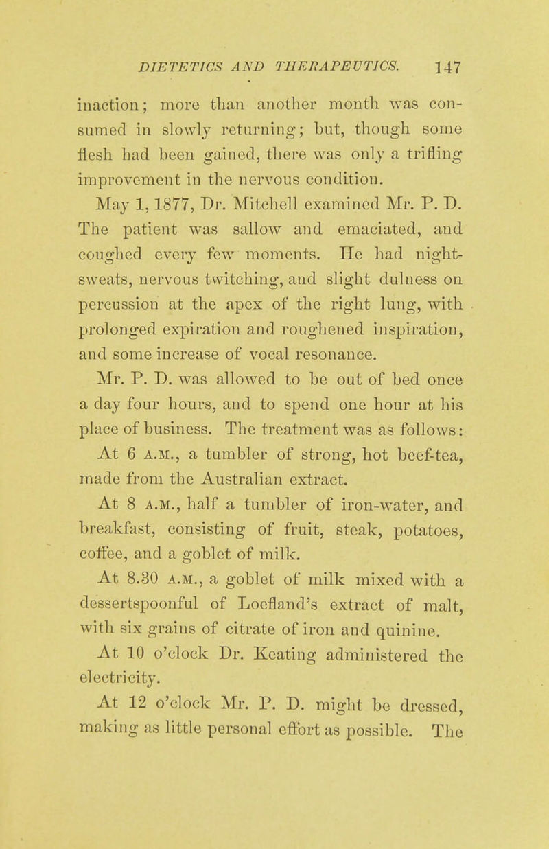 inaction; more than another month was con- sumed in slowly returning; but, though some flesh had been gained, there was only a trifling improvement in the nervous condition. May 1,1877, Dr. Mitchell examined Mr. P. D. The patient was sallow and emaciated, and coughed every few moments. He had night- sweats, nervous twitching, and slight dulness on percussion at the apex of the right lung, with prolonged expiration and roughened inspiration, and some increase of vocal resonance. Mr. P. D. was allowed to be out of bed once a day four hours, and to spend one hour at his place of business. The treatment was as follows: At 6 a.m., a tumbler of strong, hot beef-tea, made from the Australian extract. At 8 a.m., half a tumbler of iron-water, and breakfast, consisting of fruit, steak, potatoes, coffee, and a goblet of milk. At 8.30 a.m., a goblet of milk mixed with a dessertspoonful of Loefland's extract of malt, with six grains of citrate of iron and quinine. At 10 o'clock Dr. Keating administered the electricity. At 12 o'clock Mr. P. D. might be dressed, making as little personal eftbrt as possible. The