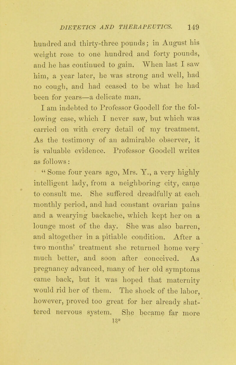 hundred and thirty-three pounds; in August his w eight rose to one hundred and forty pounds, and he has continued to gain. When last I saw him, a year later, he was strong and well, had no cough, and had ceased to be what he had been for 3-ears—a delicate man. I am indebted to Professor Goodell for the fol- lowing case, which I never saw, but which was carried on with every detail of my treatment. As the testimony of an admirable observer, it is valuable evidence. Professor Goodell writes as follows:  Some four years ago, Mrs. Y., a very highly intelligent lady, from a neighboring city, came to consult me. She suffered dreadfully at each monthly period, and had constant ovarian pains and a wearying backache, which kept her on a lounge most of the day. She was also barren, and altogether in a pitiable condition. After a two months' treatment she returned home very much better, and soon after conceived. As pregnancy advanced, many of her old symptoms came back, but it was hoped that maternity would rid her of them. The shock of the labor, however, proved too great for her already shat- tered nervous system. She became far more 13* 1 •