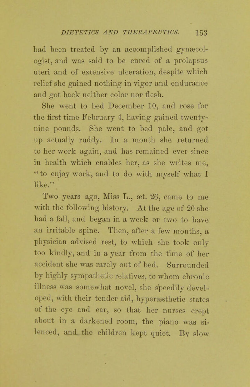 Lad been treated by an accomplished gynaecol- ogist, and was said to be cured of a prolapsus uteri and of extensive ulceration, despite which relief she gained nothing in vigor and endurance and got back neither color nor flesh. She went to bed December 10, and rose for the first time February 4, having gained twenty- nine pounds. She went to bed pale, and got up actually ruddy. In a month she returned to her work again, and has remained ever since in health which enables her, as she writes me, to enjoy work, and to do with myself what I like. Two years ago, Miss L., set. 26, came to me with the following history. At the age of 20 she had a fall, and began in a week or two to have an irritable spine. Then, after a few months, a physician advised rest, to which she took only too kindly, and in a year from the time of her accident she was rarely out of bed. Surrounded by highly sympathetic relatives, to whom chronic ill ness was somewhat novel, she speedily devel- oped, with their tender aid, hyperaesthetic states of the eye and ear, so that her nurses crept about in a darkened room, the piano was si- lenced, and the children kept quiet. Bv slow