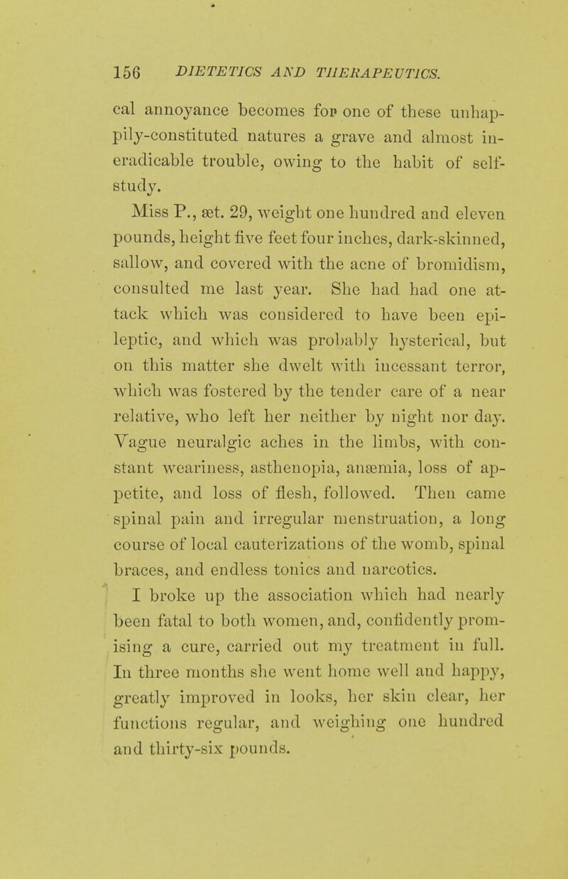 cal annoyance becomes fop one of these unhap- pily-constituted natures a grave and almost in- eradicable trouble, owing to the habit of self- study. Miss P., set. 29, weight one hundred and eleven pounds, height five feet four inches, dark-skinned, sallow, and covered with the acne of bromidism, consulted me last year. She had had one at- tack which was considered to have been epi- leptic, and which was probably hysterical, but on this matter she dwelt with incessant terror, which was fostered by the tender care of a near relative, wTho left her neither by night nor clay. Vague neuralgic aches in the limbs, with con- stant weariness, asthenopia, anaemia, loss of ap- petite, and loss of flesh, followed. Then came spinal pain and irregular menstruation, a long course of local cauterizations of the womb, spinal braces, and endless tonics and narcotics. I broke up the association which had nearly been fatal to both women, and, confidently prom- ising a cure, carried out my treatment in full. In three months she went home well and happy, greatly improved in looks, her skin clear, her functions regular, and weighing one hundred and thirty-six pounds.