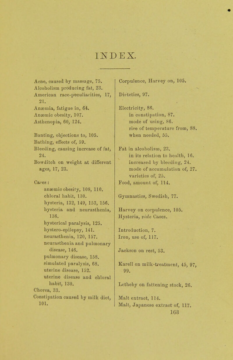 INDEX. Acne, caused by massage, 75. Alcoholism producing fat, 23. American race-peculiarities, 17, 21. Anaemia, fatigue in, 64. Anaemic obesity, 107. Asthenopia, 60, 124. Banting, objections to, 105. Bathing, effects of, 59. Bleeding, causing increase of fat, 24. Bowditch on weight at different ages, 17, 23. Ca?es: anaemic obesity, 108, 110. chloral habit, 130. hysteria, 132, 149, 153, 156. hysteria and neurasthenia, 136. hysterical paralysis, 125. hystero-epilepsy, 141. neurasthenia, 120, 157. neurasthenia and pulmonary disease, 146. pulmonary disease, 158. simulated paralysis, 68. uterine disease, 152. uterine disease and chloral habit, 130. Chorea, 33. Constipation caused by milk diet, 101. Corpulence, Harvey on, 105. Dietetics, 97. Electricity, 86. in constipation, 87. mode of using, 86. rise of temperature from, 88. when needed, 55. Fat in alcoholism, 23. in its relation to health, 16. increased by bleeding, 24. mode of accumulation of, 27. varieties of, 25. Food, amount of, 114. Gymnastios, Swedish, 77. Harvey on corpulence, 105. Hysteria, vide Cases. Introduction, 7. Iron, use of, 117. Jackson on rest, 53. Karell on milk-treatment, 45, 97, 99. Letheby on fattening stock, 26. Malt extract, 114. Malt, Japanese extract of, 117. 1G3