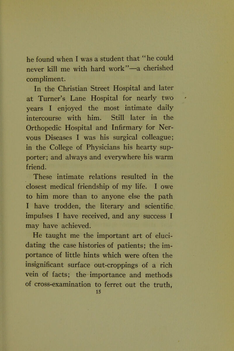 he found when I was a student that '*he could never kill me with hard work—a cherished compliment. In the Christian Street Hospital and later at Turner's Lane Hospital for nearly two years I enjoyed the most intimate daily intercourse with him. Still later in the Orthopedic Hospital and Infirmary for Ner- vous Diseases I was his surgical colleague; in the College of Physicians his hearty sup- porter; and always and everywhere his warm friend. These intimate relations resulted in the closest medical friendship of my life. I owe to him more than to anyone else the path I have trodden, the literary and scientific impulses I have received, and any success I may have achieved. He taught me the important art of eluci- dating the case histories of patients; the im- portance of little hints which were often the insignificant surface out-croppings of a rich vein of facts; the importance and methods of cross-examination to ferret out the truth,