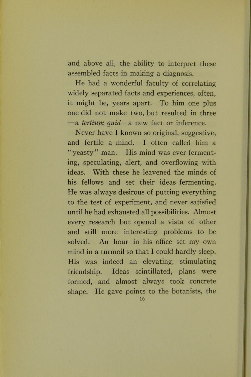 and above all, the ability to interpret these assembled facts in making a diagnosis. He had a wonderful faculty of correlating widely separated facts and experiences, often, it might be, years apart. To him one plus one did not make two, but resulted in three —a tertium quid—a new fact or inference. Never have I known so original, suggestive, and fertile a mind. I often called him a yeasty man. His mind was ever ferment- ing, speculating, alert, and overflowing with ideas. With these he leavened the minds of his fellows and set their ideas fermenting. He was always desirous of putting everything to the test of experiment, and never satisfied until he had exhausted all possibilities. Almost every research but opened a vista of other and still more interesting problems to be solved. An hour in his office set my own mind in a turmoil so that I could hardly sleep. His was indeed an elevating, stimulating friendship. Ideas scintillated, plans were formed, and almost always took concrete shape. He gave points to the botanists, the