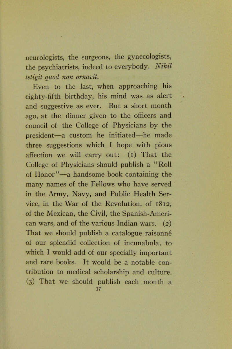 neurologists, the surgeons, the gynecologists, the psychiatrists, indeed to everybody. Nihil tetigit quod non ornavit. Even to the last, when approaching his eighty-fifth birthday, his mind was as alert and suggestive as ever. But a short month ago, at the dinner given to the officers and council of the College of Physicians by the president—a custom he initiated—he made three suggestions which I hope with pious affection we will carry out: (i) That the College of Physicians should publish a Roll of Honor—a handsome book containing the many names of the Fellows who have served in the Army, Navy, and Public Health Ser- vice, in the War of the Revolution, of 1812, of the Mexican, the Civil, the Spanish-Ameri- can wars, and of the various Indian wars. (2) That we should publish a catalogue raisonne of our splendid collection of incunabula, to which I would add of our specially important and rare books. It would be a notable con- tribution to medical scholarship and culture. (3) That we should publish each month a