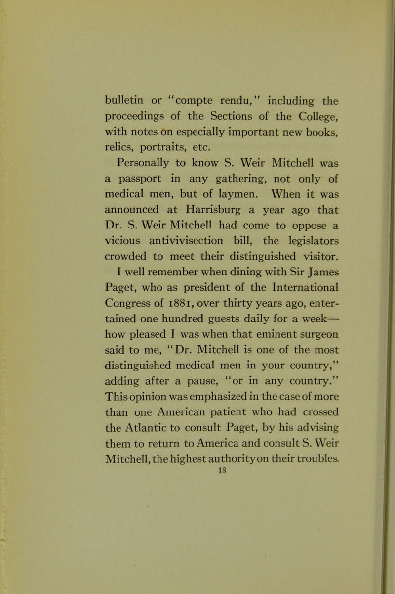 bulletin or compte rendu, including the proceedings of the Sections of the College, with notes on especially important new books, relics, portraits, etc. Personally to know S. Weir Mitchell was a passport in any gathering, not only of medical men, but of laymen. When it was announced at Harrisburg a year ago that Dr. S. Weir Mitchell had come to oppose a vicious antivivisection bill, the legislators crowded to meet their distinguished visitor. I well remember when dining with Sir James Paget, who as president of the International Congress of 1881, over thirty years ago, enter- tained one hundred guests daily for a week— how pleased I was when that eminent surgeon said to me, Dr. Mitchell is one of the most distinguished medical men in your country, adding after a pause, or in any country. This opinion was emphasized in the case of more than one American patient who had crossed the Atlantic to consult Paget, by his advising them to return to America and consult S. Weir Mitchell, the highest authority on their troubles.