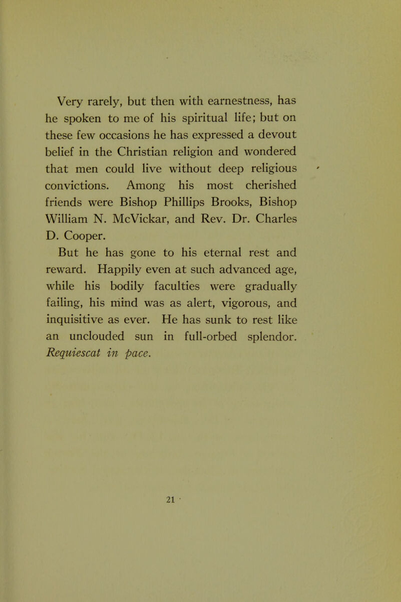 Very rarely, but then with earnestness, has he spoken to me of his spiritual life; but on these few occasions he has expressed a devout belief in the Christian religion and wondered that men could live without deep religious convictions. Among his most cherished friends were Bishop Phillips Brooks, Bishop William N. McVickar, and Rev. Dr. Charles D. Cooper. But he has gone to his eternal rest and reward. Happily even at such advanced age, while his bodily faculties were gradually failing, his niind was as alert, vigorous, and inquisitive as ever. He has sunk to rest like an unclouded sun in full-orbed splendor. Requiescat in pace.