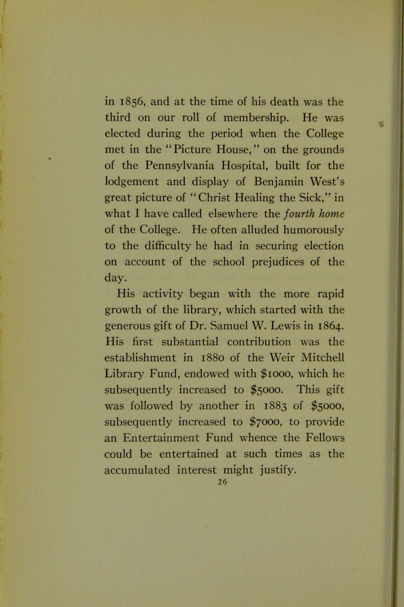 in 1856, and at the time of his death was the third on our roll of membership. He was elected during the period when the College met in the Picture House, on the grounds of the Pennsylvania Hospital, built for the lodgement and display of Benjamin West's great picture of Christ Healing the Sick, in what I have called elsewhere the fourth home of the College. He often alluded humorously to the difficulty he had in securing election on account of the school prejudices of the day. His activity began with the more rapid growth of the library, which started with the generous gift of Dr. Samuel W. Lewis in 1864. His first substantial contribution was the establishment in 1880 of the Weir Mitchell Library Fund, endowed with $1000, which he subsequently increased to $5000. This gift was followed by another in 1883 of $5000, subsequently increased to $7000, to provide an Entertainment Fund whence the Fellows could be entertained at such times as the accumulated interest might justify.