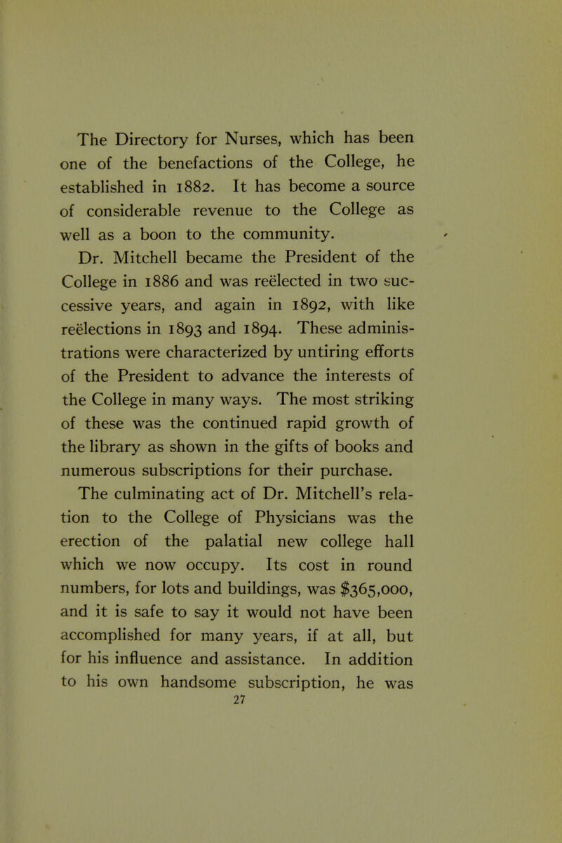 The Directory for Nurses, which has been one of the benefactions of the College, he established in 1882. It has become a source of considerable revenue to the College as well as a boon to the community. Dr. Mitchell became the President of the College in 1886 and was reelected in two suc- cessive years, and again in 1892, with like reelections in 1893 and 1894. These adminis- trations were characterized by untiring efforts of the President to advance the interests of the College in many ways. The most striking of these was the continued rapid growth of the library as shown in the gifts of books and numerous subscriptions for their purchase. The culminating act of Dr. Mitchell's rela- tion to the College of Physicians was the erection of the palatial new college hall which we now occupy. Its cost in round numbers, for lots and buildings, was $365,000, and it is safe to say it would not have been accompHshed for many years, if at all, but for his influence and assistance. In addition to his own handsome subscription, he was