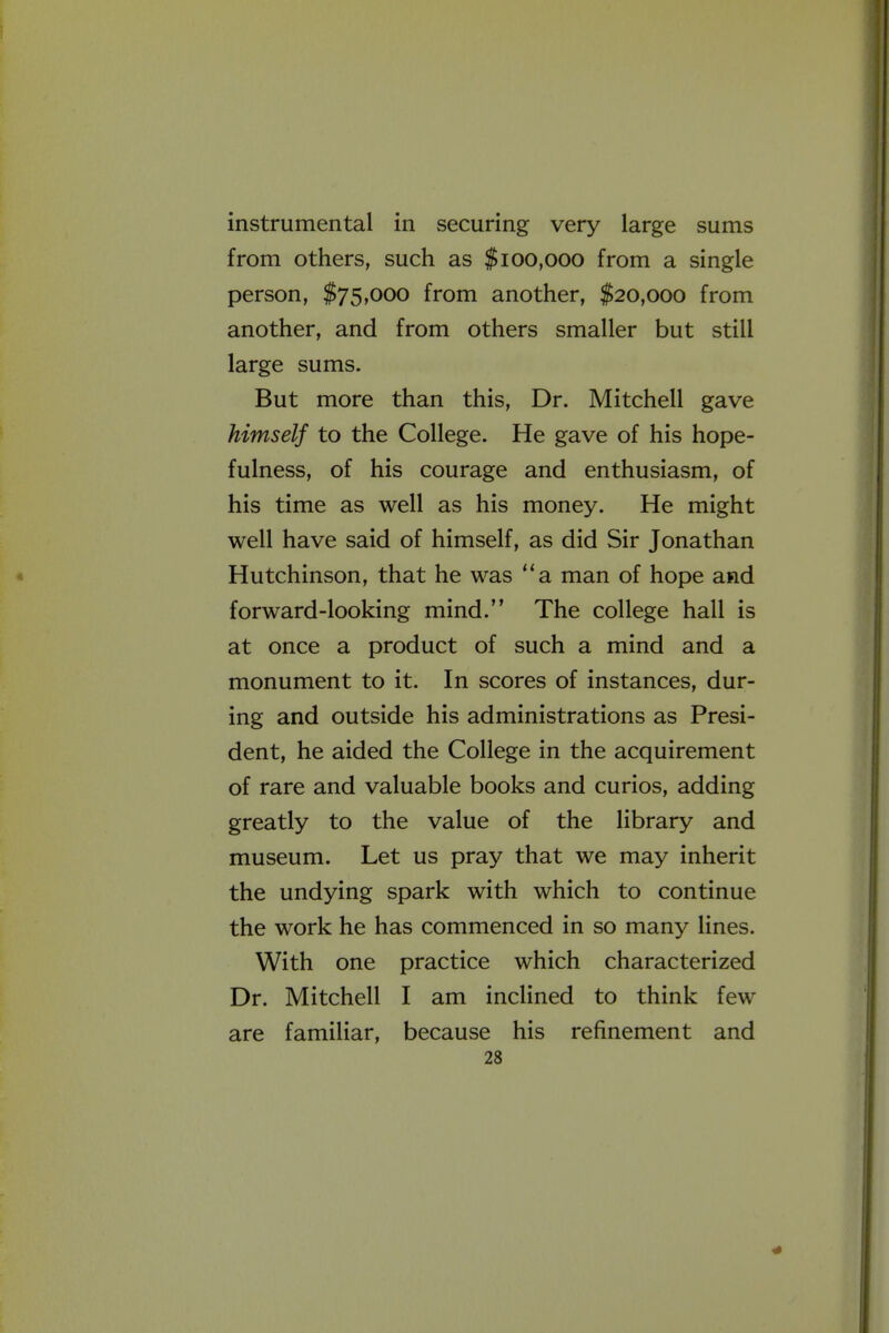 instrumental in securing very large sums from others, such as $100,000 from a single person, $75,000 from another, $20,000 from another, and from others smaller but still large sums. But more than this. Dr. Mitchell gave himself to the College. He gave of his hope- fulness, of his courage and enthusiasm, of his time as well as his money. He might well have said of himself, as did Sir Jonathan Hutchinson, that he was a man of hope and forward-looking mind. The college hall is at once a product of such a mind and a monument to it. In scores of instances, dur- ing and outside his administrations as Presi- dent, he aided the College in the acquirement of rare and valuable books and curios, adding greatly to the value of the library and museum. Let us pray that we may inherit the undying spark with which to continue the work he has commenced in so many lines. With one practice which characterized Dr. Mitchell I am inclined to think few are familiar, because his refinement and