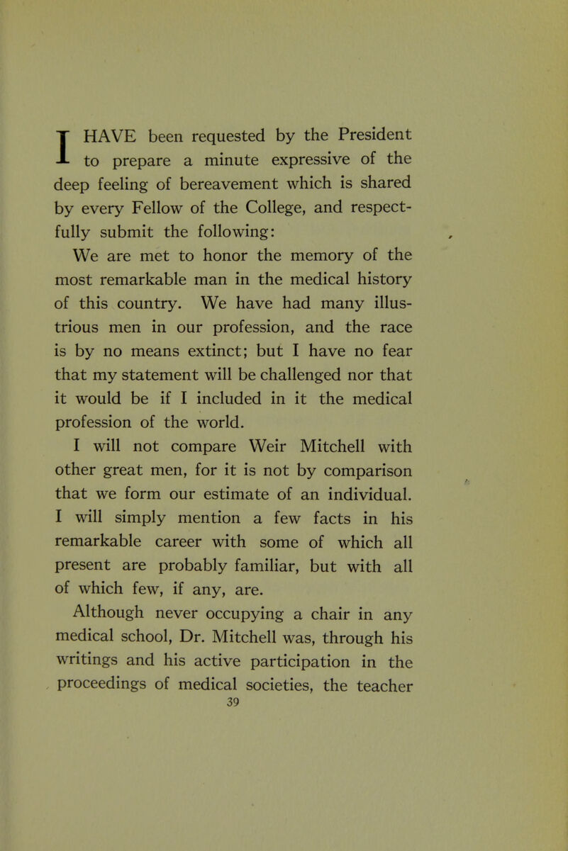 IHAVE been requested by the President to prepare a minute expressive of the deep feeling of bereavement which is shared by every Fellow of the College, and respect- fully submit the following: We are met to honor the memory of the most remarkable man in the medical history of this country. We have had many illus- trious men in our profession, and the race is by no means extinct; but I have no fear that my statement will be challenged nor that it would be if I included in it the medical profession of the world. I will not compare Weir Mitchell with other great men, for it is not by comparison that we form our estimate of an individual. I will simply mention a few facts in his remarkable career with some of which all present are probably familiar, but with all of which few, if any, are. Although never occupying a chair in any medical school. Dr. Mitchell was, through his writings and his active participation in the proceedings of medical societies, the teacher