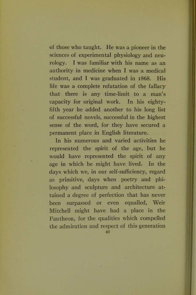 of those who taught. He was a pioneer in the sciences of experimental physiology and neu- rology. I was familiar with his name as an authority in medicine when I was a medical student, and I was graduated in 1868. His life was a complete refutation of the fallacy that there is any time-limit to a man's capacity for original work. In his eighty- fifth year he added another to his long list of successful novels, successful in the highest sense of the word, for they have secured a permanent place in English literature. In his numerous and varied activities he represented the spirit of the age, but he would have represented the spirit of any age in which he might have lived. In the days which we, in our self-sufficiency, regard as primitive, days when poetry and phi- losophy and sculpture and architecture at- tained a degree of perfection that has never been surpassed or even equalled. Weir Mitchell might have had a place in the Pantheon, for the qualities which compelled the admiration and respect of this generation