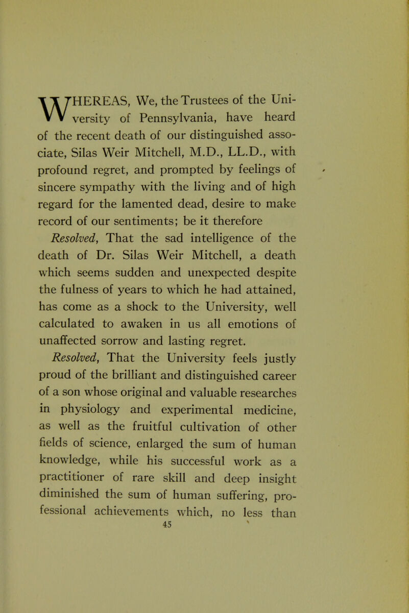 WHEREAS, We, the Trustees of the Uni- versity of Pennsylvania, have heard of the recent death of our distinguished asso- ciate, Silas Weir Mitchell, M.D., LL.D., with profound regret, and prompted by feelings of sincere sympathy with the living and of high regard for the lamented dead, desire to make record of our sentiments; be it therefore Resolved, That the sad intelligence of the death of Dr. Silas Weir Mitchell, a death which seems sudden and unexpected despite the fulness of years to which he had attained, has come as a shock to the University, well calculated to awaken in us all emotions of unaffected sorrow and lasting regret. Resolved, That the University feels justly proud of the brilliant and distinguished career of a son whose original and valuable researches in physiology and experimental medicine, as well as the fruitful cultivation of other fields of science, enlarged the sum of human knowledge, while his successful work as a practitioner of rare skill and deep insight diminished the sum of human suffering, pro- fessional achievements which, no less than