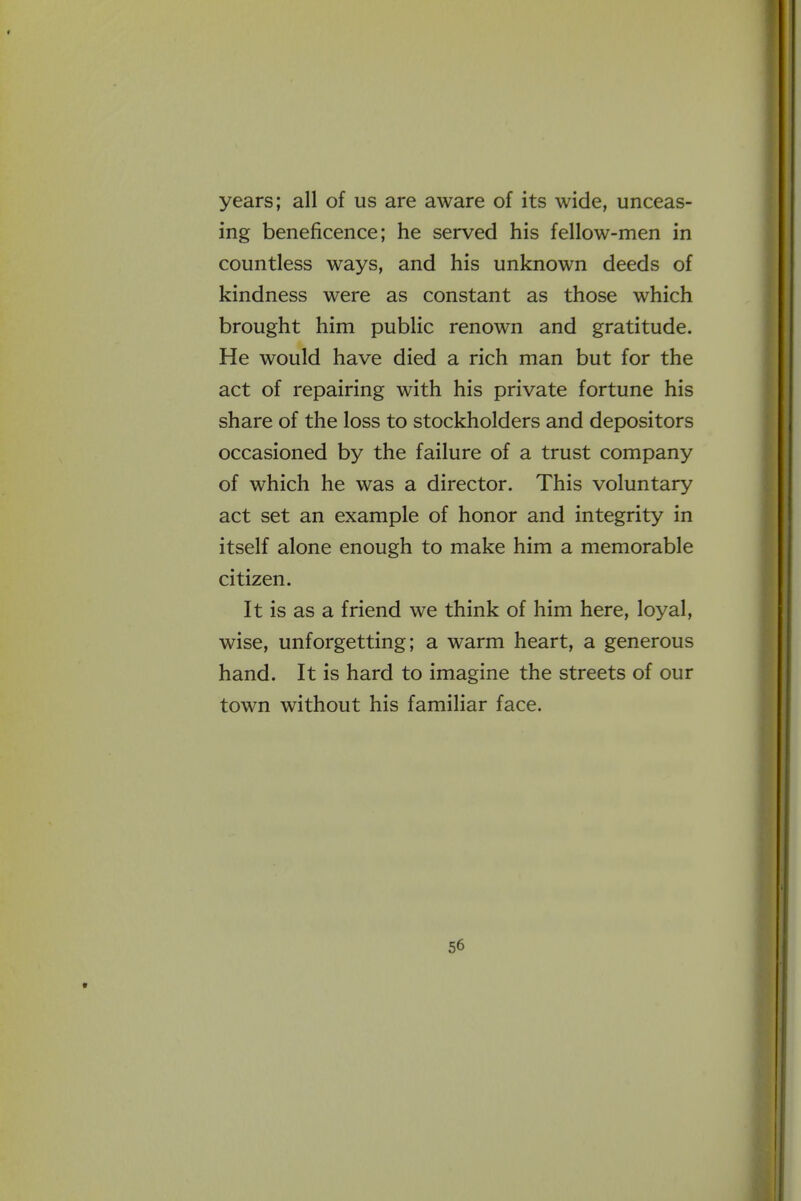 years; all of us are aware of its wide, unceas- ing beneficence; he served his fellow-men in countless ways, and his unknown deeds of kindness were as constant as those which brought him public renown and gratitude. He would have died a rich man but for the act of repairing with his private fortune his share of the loss to stockholders and depositors occasioned by the failure of a trust company of which he was a director. This voluntary act set an example of honor and integrity in itself alone enough to make him a memorable citizen. It is as a friend we think of him here, loyal, wise, unforgetting; a warm heart, a generous hand. It is hard to imagine the streets of our town without his familiar face.