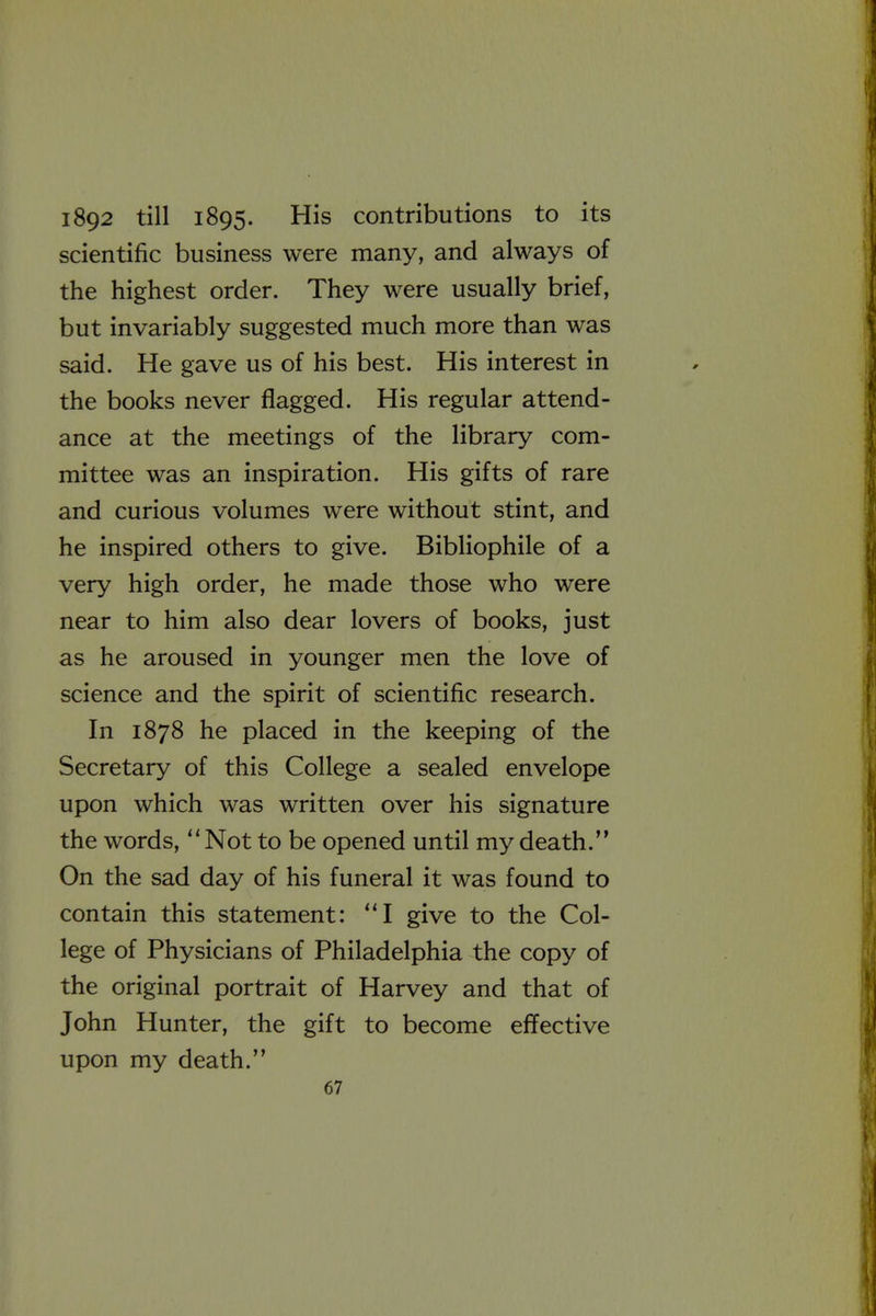 1892 till 1895. His contributions to its scientific business were many, and always of the highest order. They were usually brief, but invariably suggested much more than was said. He gave us of his best. His interest in the books never flagged. His regular attend- ance at the meetings of the library com- mittee was an inspiration. His gifts of rare and curious volumes were without stint, and he inspired others to give. Bibliophile of a very high order, he made those who were near to him also dear lovers of books, just as he aroused in younger men the love of science and the spirit of scientific research. In 1878 he placed in the keeping of the Secretary of this College a sealed envelope upon which was written over his signature the words, Not to be opened until my death.'* On the sad day of his funeral it was found to contain this statement: I give to the Col- lege of Physicians of Philadelphia the copy of the original portrait of Harvey and that of John Hunter, the gift to become effective upon my death.
