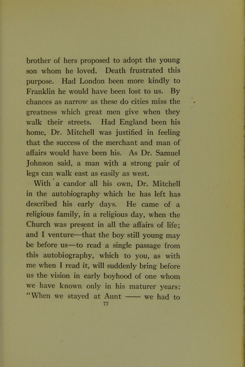 brother of hers proposed to adopt the young son whom he loved. Death frustrated this purpose. Had London been more kindly to Franklin he would have been lost to us. By chances as narrow as these do cities miss the greatness which great men give when they walk their streets. Had England been his home, Dr. Mitchell was justified in feeling that the success of the merchant and man of affairs would have been his. As Dr. Samuel Johnson said, a man with a strong pair of legs can walk east as easily as west. With a candor all his own. Dr. Mitchell in the autobiography which he has left has described his early days. He came of a religious family, in a religious day, when the Church was present in all the affairs of life; and I venture—that the boy still young may be before us—to read a single passage from this autobiography, which to you, as with me when I read it, will suddenly bring before us the vision in early boyhood of one whom we have known only in his maturer years: When we stayed at Aunt we had to 77 V