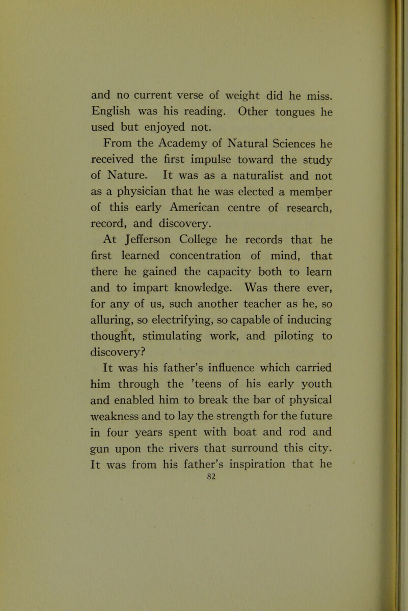 and no current verse of weight did he miss. English was his reading. Other tongues he used but enjoyed not. From the Academy of Natural Sciences he received the first impulse toward the study of Nature. It was as a naturalist and not as a physician that he was elected a member of this early American centre of research, record, and discovery. At Jefferson College he records that he first learned concentration of mind, that there he gained the capacity both to learn and to impart knowledge. Was there ever, for any of us, such another teacher as he, so alluring, so electrifying, so capable of inducing thought, stimulating work, and piloting to discovery? It was his father's influence which carried him through the 'teens of his early youth and enabled him to break the bar of physical weakness and to lay the strength for the future in four years spent with boat and rod and gun upon the rivers that surround this city. It was from his father's inspiration that he