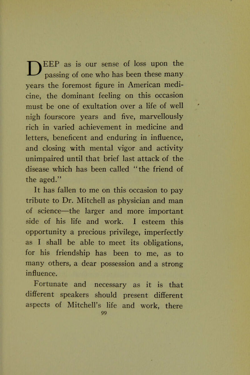 DEEP as is our sense of loss upon the passing of one who has been these many years the foremost figure in American medi- cine, the dominant feeling on this occasion must be one of exultation over a life of well nigh fourscore years and five, marvellously rich in varied achievement in medicine and letters, beneficent and enduring in influence, and closing with mental vigor and activity unimpaired until that brief last attack of the disease which has been called the friend of the aged. It has fallen to me on this occasion to pay tribute to Dr. Mitchell as physician and man of science—the larger and more important side of his life and work. I esteem this opportunity a precious privilege, imperfectly as I shall be able to meet its obligations, for his friendship has been to me, as to many others, a dear possession and a strong influence. Fortunate and necessary as it is that different speakers should present different aspects of Mitchell's life and work, there