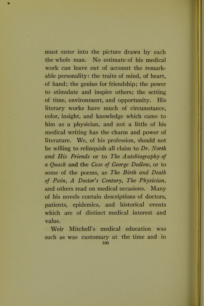 must enter into the picture drawn by each the whole man. No estimate of his medical work can leave out of account the remark- able personality: the traits of mind, of heart, of hand; the genius for friendship; the power to stimulate and inspire others; the setting of time, environment, and opportunity. His literary works have much of circumstance, color, insight, and knowledge which came to him as a physician, and not a little of his medical writing has the charm and power of literature. We, of his profession, should not be willing to relinquish all claim to Dr. North and His Friends or to The Autobiography of a Quack and the Case of George Dedlow, or to some of the poems, as The Birth and Death of Pain, A Doctor's Century, The Physician, and others read on medical occasions. Many of his novels contain descriptions of doctors, patients, epidemics, and historical events which are of distinct medical interest and value. Weir Mitchell's medical education was such as was customary at the time and in