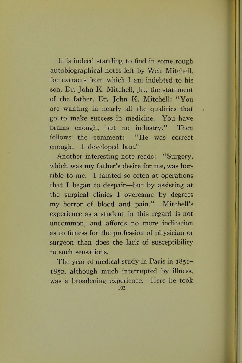 It is indeed startling to find in some rough autobiographical notes left by Weir Mitchell, for extracts from which I am indebted to his son, Dr. John K. Mitchell, Jr., the statement of the father, Dr. John K. Mitchell: You are wanting in nearly all the qualities that go to make success in medicine. You have brains enough, but no industry. Then follows the comment: He was correct enough. I developed late. Another interesting note reads: Surgery, which was my father's desire for me, was hor- rible to me. I fainted so often at operations that I began to despair—but by assisting at the surgical clinics I overcame by degrees my horror of blood and pain. Mitchell's experience as a student in this regard is not uncommon, and afifords no more indication as to fitness for the profession of physician or surgeon than does the lack of susceptibility to such sensations. The year of medical study in Paris in 1851- 1852, although much interrupted by illness, was a broadening experience. Here he took