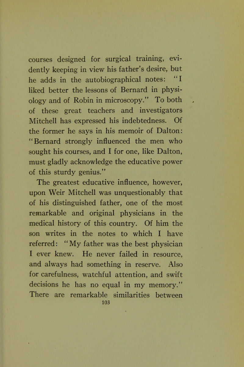 courses designed for surgical training, evi- dently keeping in view his father's desire, but he adds in the autobiographical notes: I liked better the lessons of Bernard in physi- ology and of Robin in microscopy. To both of these great teachers and investigators Mitchell has expressed his indebtedness. Of the former he says in his memoir of Dalton: Bernard strongly influenced the men who sought his courses, and I for one, like Dalton, must gladly acknowledge the educative power of this sturdy genius. The greatest educative influence, however, upon Weir Mitchell was unquestionably that of his distinguished father, one of the most remarkable and original physicians in the medical history of this country. Of him the son writes in the notes to which I have referred: My father was the best physician I ever knew. He never failed in resource, and always had something in reserve. Also for carefulness, watchful attention, and swift decisions he has no equal in my memory. There are remarkable similarities between