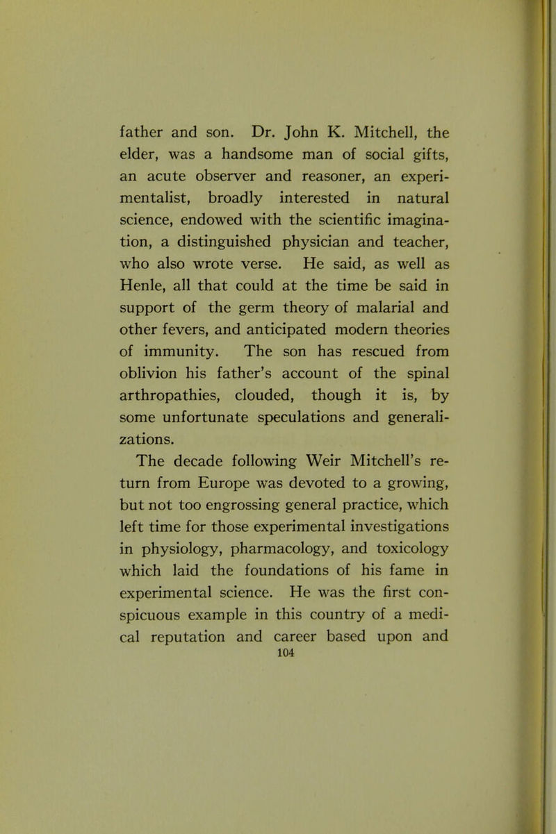 father and son. Dr. John K. Mitchell, the elder, was a handsome man of social gifts, an acute observer and reasoner, an experi- mentalist, broadly interested in natural science, endowed with the scientific imagina- tion, a distinguished physician and teacher, who also wrote verse. He said, as well as Henle, all that could at the time be said in support of the germ theory of malarial and other fevers, and anticipated modern theories of immunity. The son has rescued from oblivion his father's account of the spinal arthropathies, clouded, though it is, by some unfortunate speculations and generali- zations. The decade following Weir Mitchell's re- turn from Europe was devoted to a growing, but not too engrossing general practice, which left time for those experimental investigations in physiology, pharmacology, and toxicology which laid the foundations of his fame in experimental science. He was the first con- spicuous example in this country of a medi- cal reputation and career based upon and