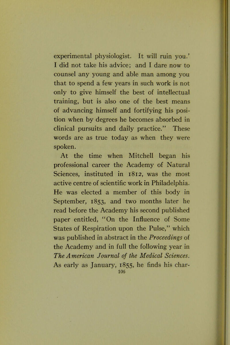 i experimental physiologist. It will ruin you.' I did not take his advice; and I dare now to counsel any young and able man among you that to spend a few years in such work is not only to give himself the best of intellectual training, but is also one of the best means of advancing himself and fortifying his posi- tion when by degrees he becomes absorbed in clinical pursuits and daily practice. These words are as true today as when they were spoken. At the time when Mitchell began his professional career the Academy of Natural Sciences, instituted in 1812, was the most active centre of scientific work in Philadelphia. He was elected a member of this body in September, 1853, and two months later he read before the Academy his second published paper entitled, On the Influence of Some States of Respiration upon the Pulse, which was published in abstract in the Proceedings of the Academy and in full the following year in The American Journal of the Medical Sciences. As early as January, 1855, he finds his char-