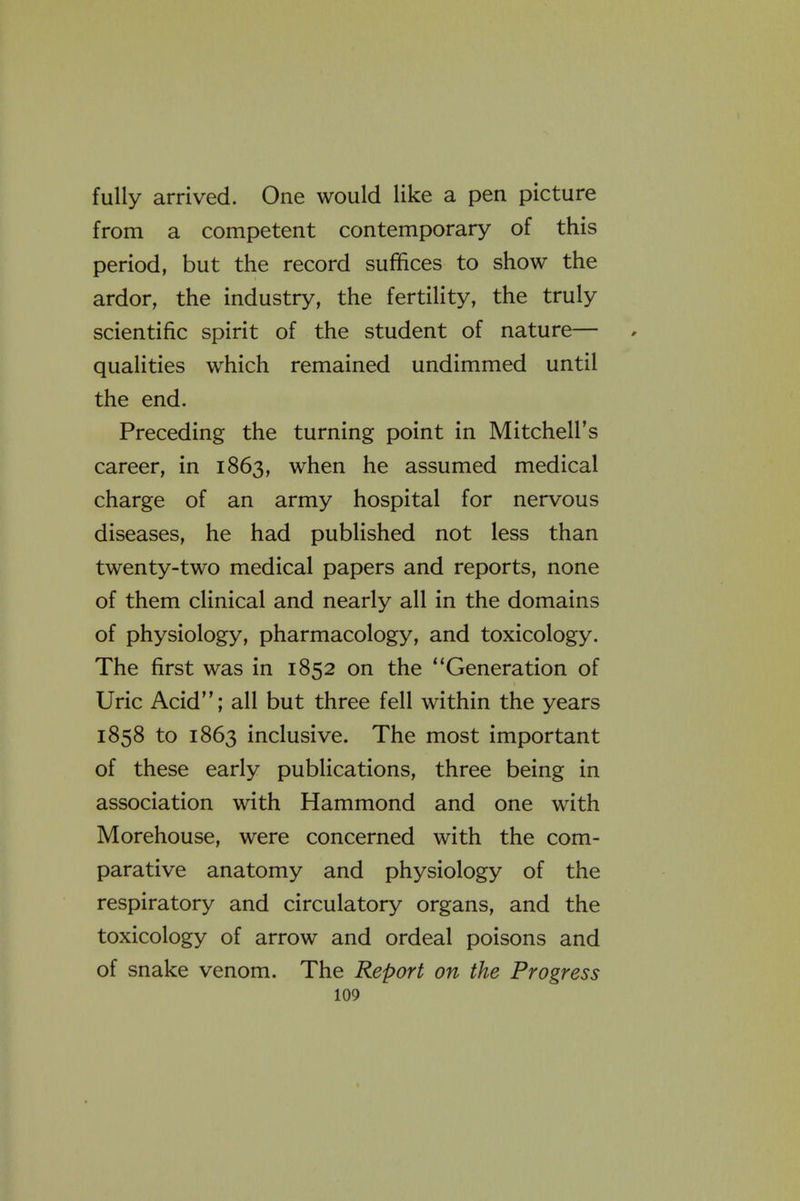 fully arrived. One would like a pen picture from a competent contemporary of this period, but the record suffices to show the ardor, the industry, the fertility, the truly scientific spirit of the student of nature— qualities which remained undimmed until the end. Preceding the turning point in Mitchell's career, in 1863, when he assumed medical charge of an army hospital for nervous diseases, he had published not less than twenty-two medical papers and reports, none of them clinical and nearly all in the domains of physiology, pharmacology, and toxicology. The first was in 1852 on the Generation of Uric Acid; all but three fell within the years 1858 to 1863 inclusive. The most important of these early publications, three being in association with Hammond and one with Morehouse, were concerned with the com- parative anatomy and physiology of the respiratory and circulatory organs, and the toxicology of arrow and ordeal poisons and of snake venom. The Report on the Progress