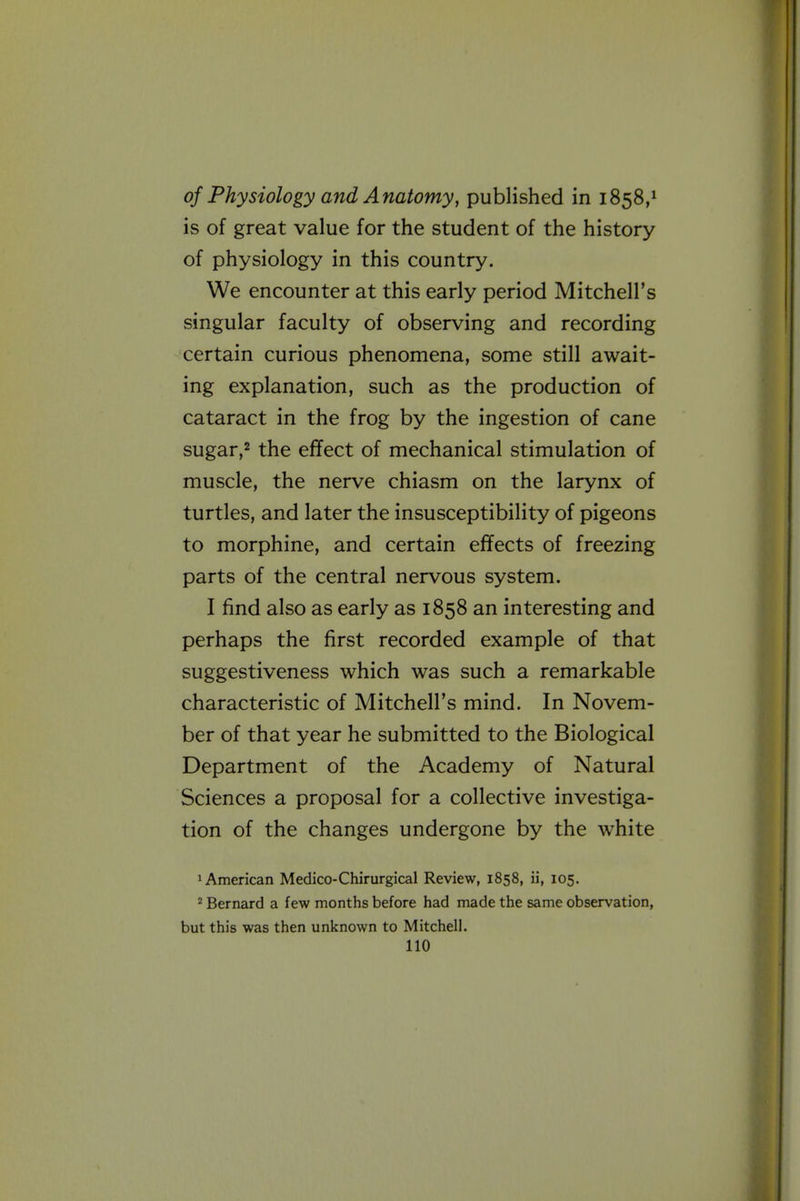 of Physiology and Anatomy, published in 1858,^ is of great value for the student of the history of physiology in this country. We encounter at this early period Mitchell's singular faculty of observing and recording certain curious phenomena, some still await- ing explanation, such as the production of cataract in the frog by the ingestion of cane sugar,2 the effect of mechanical stimulation of muscle, the nerve chiasm on the larynx of turtles, and later the insusceptibility of pigeons to morphine, and certain effects of freezing parts of the central nervous system. I find also as early as 1858 an interesting and perhaps the first recorded example of that suggestiveness which was such a remarkable characteristic of Mitchell's mind. In Novem- ber of that year he submitted to the Biological Department of the Academy of Natural Sciences a proposal for a collective investiga- tion of the changes undergone by the white 1 American Medico-Chirurgical Review, 1858, ii, 105. ^ Bernard a few months before had made the same observation, but this was then unknown to Mitchell.