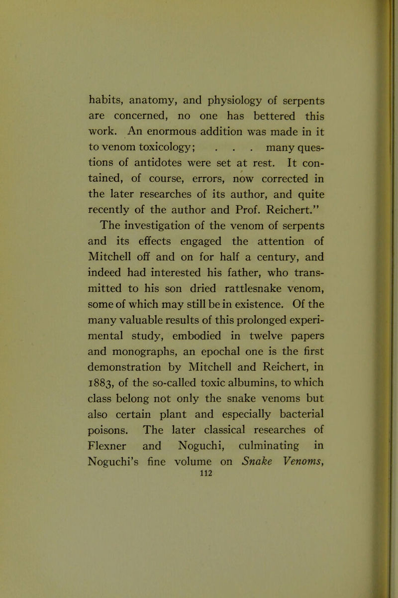 habits, anatomy, and physiology of serpents are concerned, no one has bettered this work. An enormous addition was made in it to venom toxicology; ... many ques- tions of antidotes were set at rest. It con- tained, of course, errors, now corrected in the later researches of its author, and quite recently of the author and Prof. Reichert. The investigation of the venom of serpents and its effects engaged the attention of Mitchell off and on for half a century, and indeed had interested his father, who trans- mitted to his son dried rattlesnake venom, some of which may still be in existence. Of the many valuable results of this prolonged experi- mental study, embodied in twelve papers and monographs, an epochal one is the first demonstration by Mitchell and Reichert, in 1883, of the so-called toxic albumins, to which class belong not only the snake venoms but also certain plant and especially bacterial poisons. The later classical researches of Flexner and Noguchi, culminating in Noguchi's fine volume on Snake Venoms,