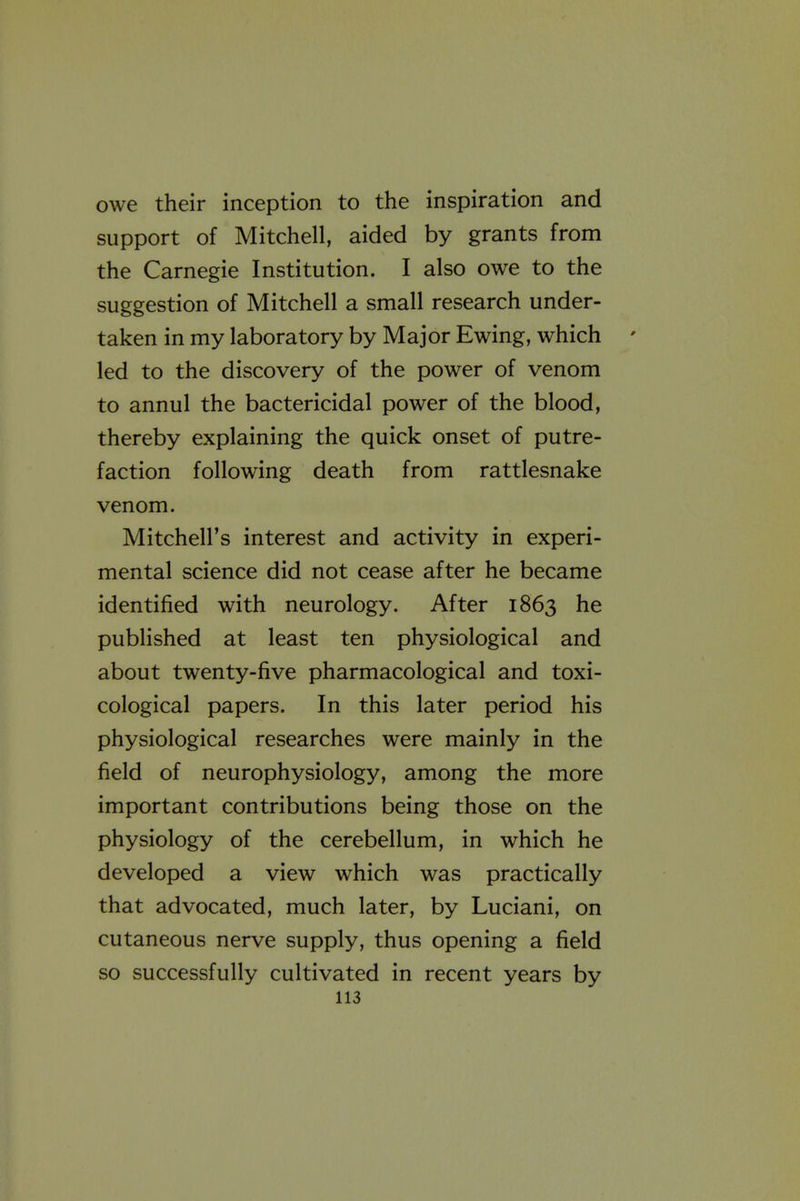 owe their inception to the inspiration and support of Mitchell, aided by grants from the Carnegie Institution. I also owe to the suggestion of Mitchell a small research under- taken in my laboratory by Major Ewing, which led to the discovery of the power of venom to annul the bactericidal power of the blood, thereby explaining the quick onset of putre- faction following death from rattlesnake venom. Mitchell's interest and activity in experi- mental science did not cease after he became identified with neurology. After 1863 he published at least ten physiological and about twenty-five pharmacological and toxi- cological papers. In this later period his physiological researches were mainly in the field of neurophysiology, among the more important contributions being those on the physiology of the cerebellum, in which he developed a view which was practically that advocated, much later, by Luciani, on cutaneous nerve supply, thus opening a field so successfully cultivated in recent years by