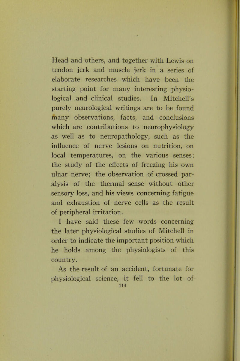 Head and others, and together with Lewis on tendon jerk and muscle jerk in a series of elaborate researches which have been the starting point for many interesting physio- logical and clinical studies. In Mitchell's purely neurological writings are to be found many observations, facts, and conclusions which are contributions to neurophysiology as well as to neuropathology, such as the influence of nerve lesions on nutrition, on local temperatures, on the various senses; the study of the effects of freezing his own ulnar nerve; the observation of crossed par- alysis of the thermal sense without other sensory loss, and his views concerning fatigue and exhaustion of nerve cells as the result of peripheral irritation. I have said these few words concerning the later physiological studies of Mitchell in order to indicate the important position which he holds among the physiologists of this country. As the result of an accident, fortunate for physiological science, it fell to the lot of