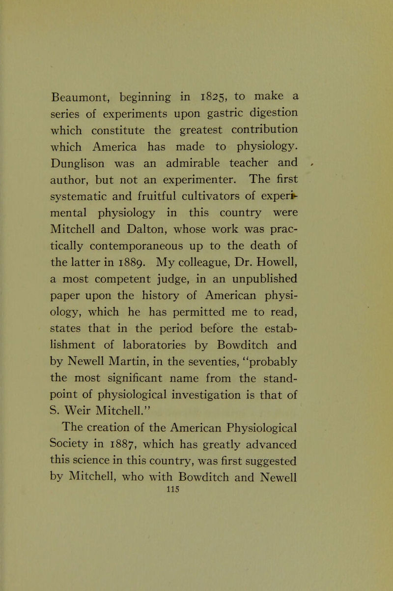 Beaumont, beginning in 1825, to make a series of experiments upon gastric digestion which constitute the greatest contribution which America has made to physiology. DungHson was an admirable teacher and , author, but not an experimenter. The first systematic and fruitful cultivators of experi- mental physiology in this country were Mitchell and Dalton, whose work was prac- tically contemporaneous up to the death of the latter in 1889. My colleague. Dr. Howell, a most competent judge, in an unpublished paper upon the history of American physi- ology, which he has permitted me to read, states that in the period before the estab- lishment of laboratories by Bowditch and by Newell Martin, in the seventies, probably the most significant name from the stand- point of physiological investigation is that of S. Weir Mitchell. The creation of the American Physiological Society in 1887, which has greatly advanced this science in this country, was first suggested by Mitchell, who with Bowditch and Newell