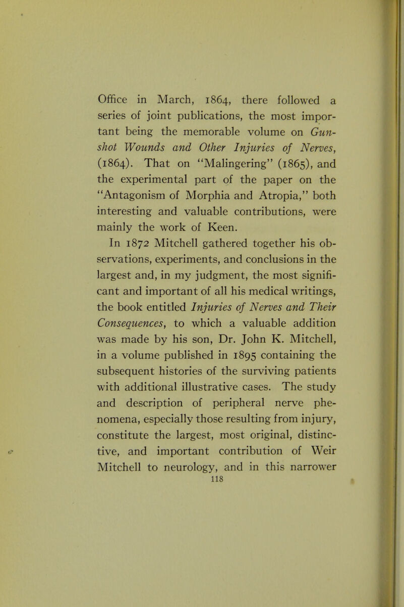 Office in March, 1864, there followed a series of joint publications, the most impor- tant being the memorable volume on Gun- shot Wounds and Other Injuries of Nerves, (1864). That on Malingering (1865), and the experimental part of the paper on the Antagonism of Morphia and Atropia, both interesting and valuable contributions, were mainly the work of Keen. In 1872 Mitchell gathered together his ob- servations, experiments, and conclusions in the largest and, in my judgment, the most signifi- cant and important of all his medical writings, the book entitled Injuries of Nerves and Their Consequences, to which a valuable addition was made by his son, Dr. John K. Mitchell, in a volume published in 1895 containing the subsequent histories of the surviving patients with additional illustrative cases. The study and description of peripheral nerve phe- nomena, especially those resulting from injury, constitute the largest, most original, distinc- tive, and important contribution of Weir Mitchell to neurology, and in this narrow^er