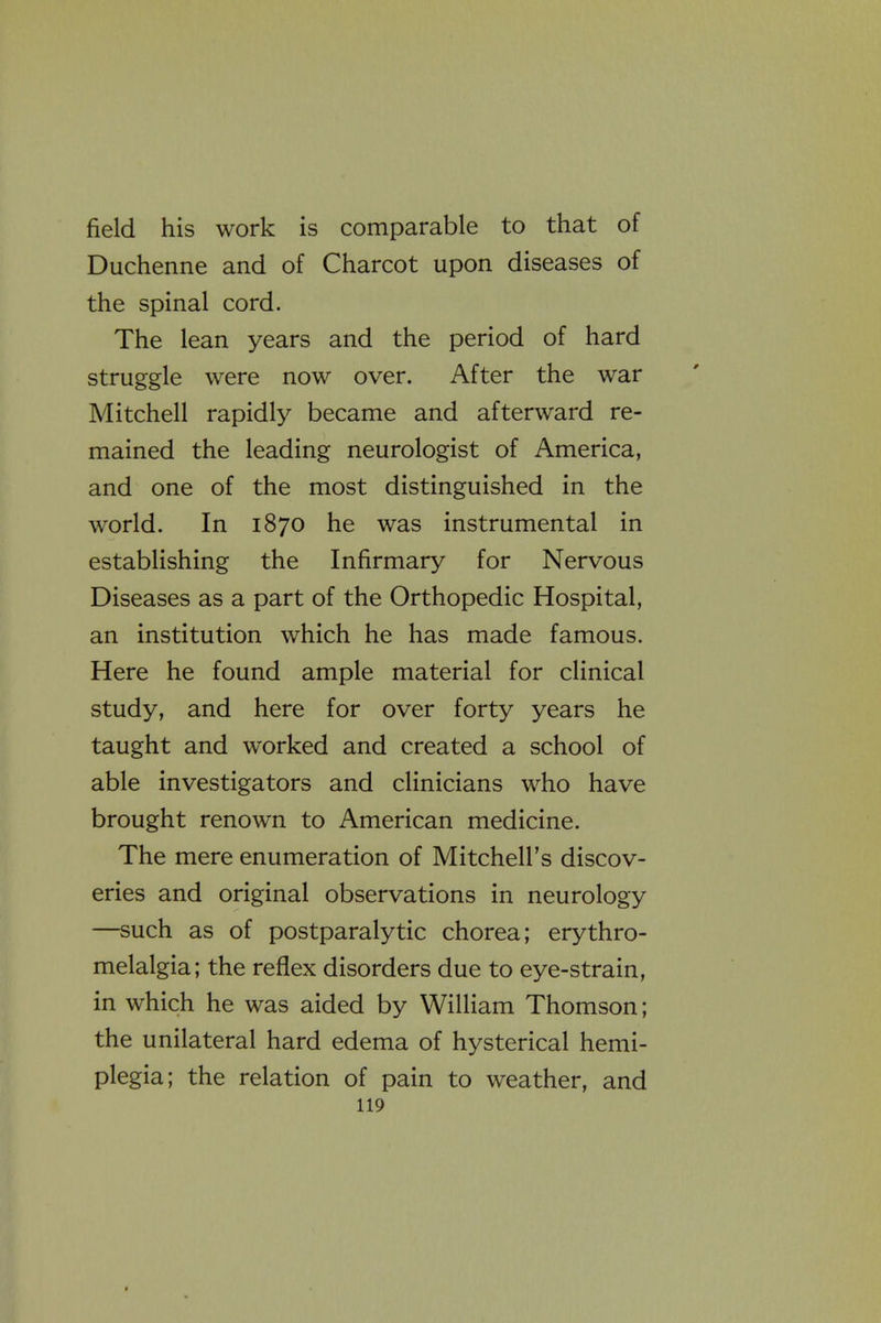 field his work is comparable to that of Duchenne and of Charcot upon diseases of the spinal cord. The lean years and the period of hard struggle were now over. After the war Mitchell rapidly became and afterward re- mained the leading neurologist of America, and one of the most distinguished in the world. In 1870 he was instrumental in establishing the Infirmary for Nervous Diseases as a part of the Orthopedic Hospital, an institution which he has made famous. Here he found ample material for clinical study, and here for over forty years he taught and worked and created a school of able investigators and clinicians who have brought renown to American medicine. The mere enumeration of Mitchell's discov- eries and original observations in neurology —such as of postparalytic chorea; erythro- melalgia; the reflex disorders due to eye-strain, in which he was aided by William Thomson; the unilateral hard edema of hysterical hemi- plegia; the relation of pain to weather, and