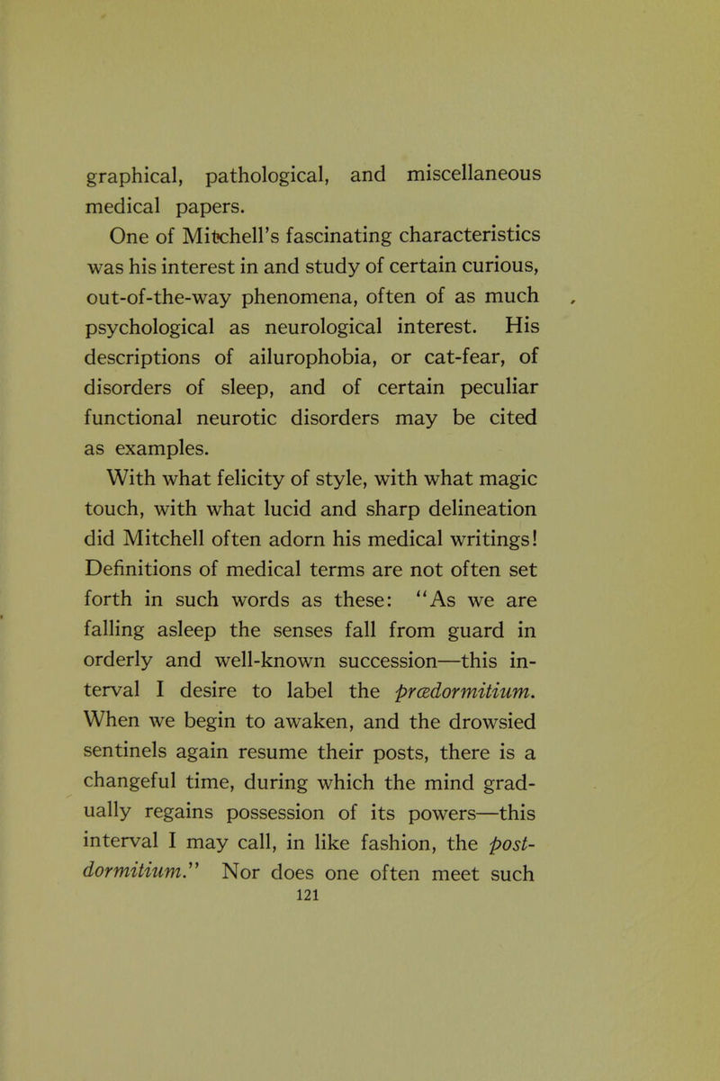 graphical, pathological, and miscellaneous medical papers. One of Mitx:heirs fascinating characteristics was his interest in and study of certain curious, out-of-the-way phenomena, often of as much psychological as neurological interest. His descriptions of ailurophobia, or cat-fear, of disorders of sleep, and of certain peculiar functional neurotic disorders may be cited as examples. With what felicity of style, with what magic touch, with what lucid and sharp delineation did Mitchell often adorn his medical writings! Definitions of medical terms are not often set forth in such words as these: As we are falling asleep the senses fall from guard in orderly and well-known succession—this in- terval I desire to label the pradormitium. When we begin to awaken, and the drowsied sentinels again resume their posts, there is a changeful time, during which the mind grad- ually regains possession of its powers—this interval I may call, in like fashion, the post- dormitium,' Nor does one often meet such