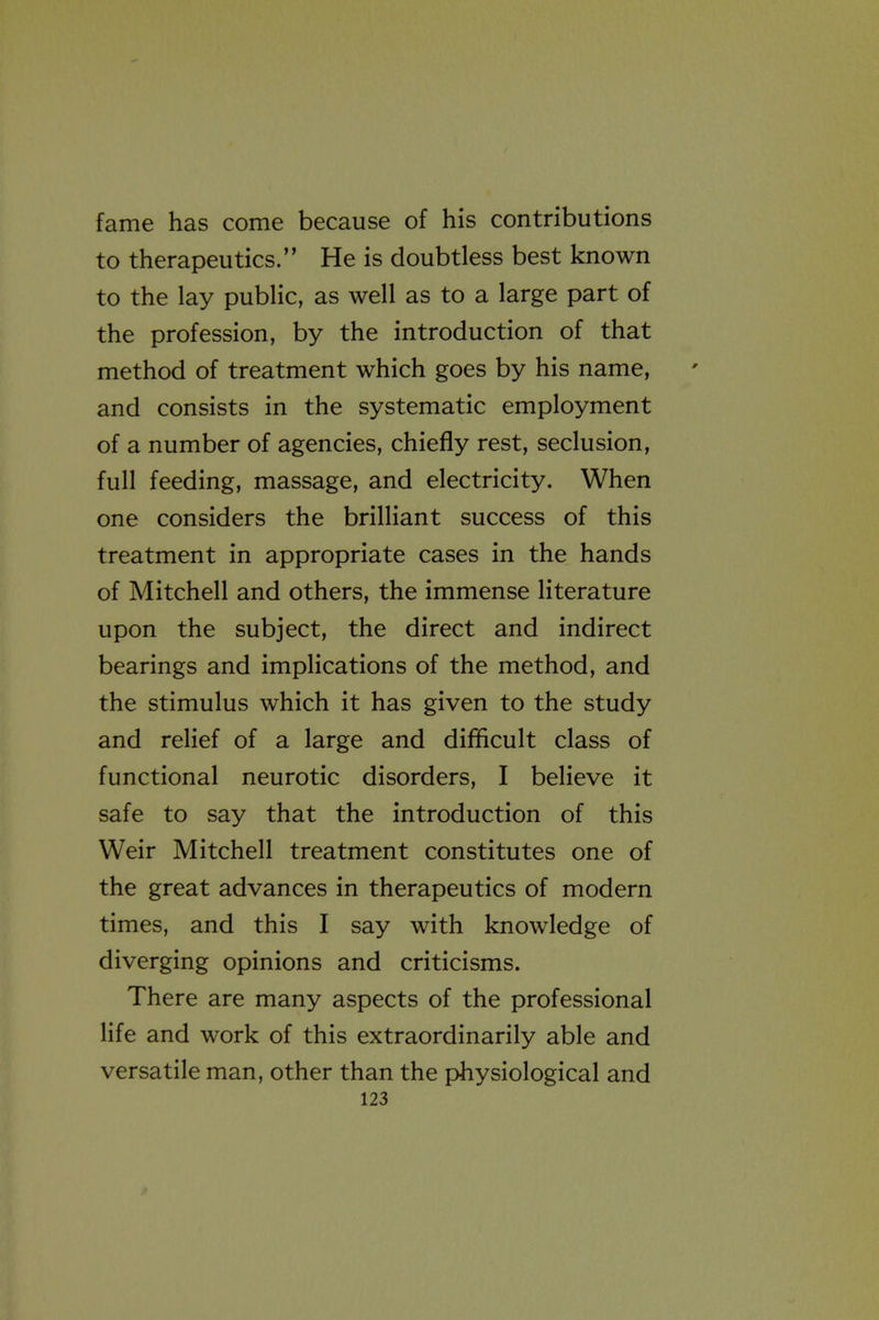 fame has come because of his contributions to therapeutics. He is doubtless best known to the lay public, as well as to a large part of the profession, by the introduction of that method of treatment which goes by his name, and consists in the systematic employment of a number of agencies, chiefly rest, seclusion, full feeding, massage, and electricity. When one considers the brilliant success of this treatment in appropriate cases in the hands of Mitchell and others, the immense literature upon the subject, the direct and indirect bearings and implications of the method, and the stimulus which it has given to the study and relief of a large and difficult class of functional neurotic disorders, I believe it safe to say that the introduction of this Weir Mitchell treatment constitutes one of the great advances in therapeutics of modern times, and this I say with knowledge of diverging opinions and criticisms. There are many aspects of the professional life and work of this extraordinarily able and versatile man, other than the physiological and