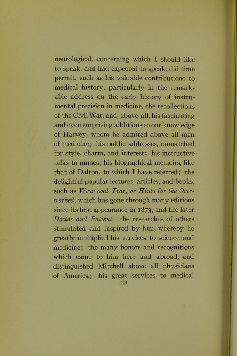 neurological, concerning which I should like to speak, and had expected to speak, did time permit, such as his valuable contributions to medical history, particularly in the remark- able address on the early history of instru- mental precision in medicine, the recollections of the Civil War, and, above all, his fascinating and even surprising additions to our knowledge of Harvey, whom he admired above all men of medicine; his public addresses, unmatched for style, charm, and interest; his instructive talks to nurses; his biographical memoirs, like that of Dalton, to which I have referred; the delightful popular lectures, articles, and books, such as Wear and Tear, or Hints for the Over- worked, which has gone through many editions since its first appearance in 1873, and the later Doctor and Patient; the researches of others stimulated and inspired by him, whereby he greatly multiplied his services to science and medicine; the many honors and recognitions which came to him here and abroad, and distinguished Mitchell above all physicians of America; his great services to medical