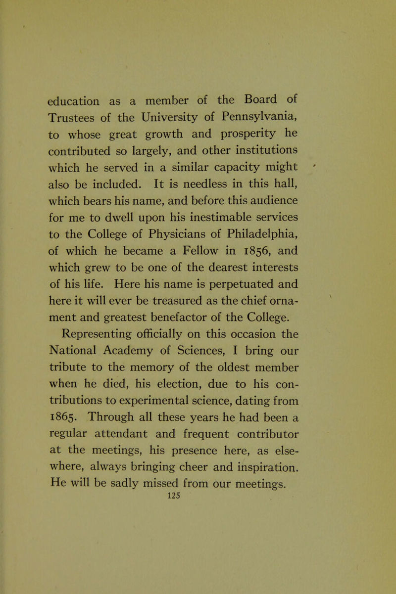 education as a member of the Board of Trustees of the University of Pennsylvania, to whose great growth and prosperity he contributed so largely, and other institutions which he served in a similar capacity might also be included. It is needless in this hall, which bears his name, and before this audience for me to dwell upon his inestimable services to the College of Physicians of Philadelphia, of which he became a Fellow in 1856, and which grew to be one of the dearest interests of his life. Here his name is perpetuated and here it will ever be treasured as the chief orna- ment and greatest benefactor of the College. Representing officially on this occasion the National Academy of Sciences, I bring our tribute to the memory of the oldest member when he died, his election, due to his con- tributions to experimental science, dating from 1865. Through all these years he had been a regular attendant and frequent contributor at the meetings, his presence here, as else- where, always bringing cheer and inspiration. He will be sadly missed from our meetings.