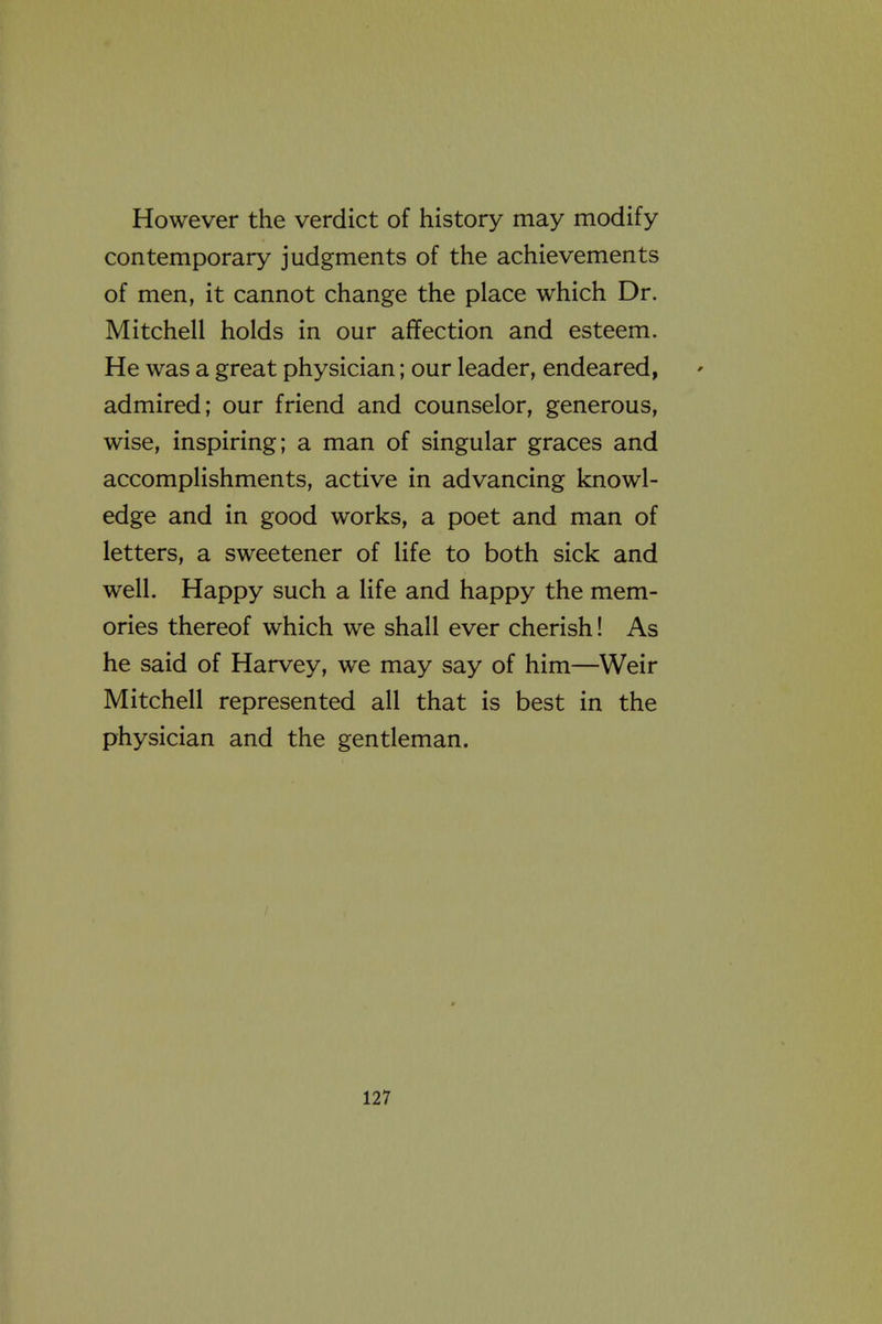 However the verdict of history may modify contemporary judgments of the achievements of men, it cannot change the place which Dr. Mitchell holds in our affection and esteem. He was a great physician; our leader, endeared, admired; our friend and counselor, generous, wise, inspiring; a man of singular graces and accomplishments, active in advancing knowl- edge and in good works, a poet and man of letters, a sweetener of life to both sick and well. Happy such a life and happy the mem- ories thereof which we shall ever cherish! As he said of Harvey, we may say of him—Weir Mitchell represented all that is best in the physician and the gentleman.