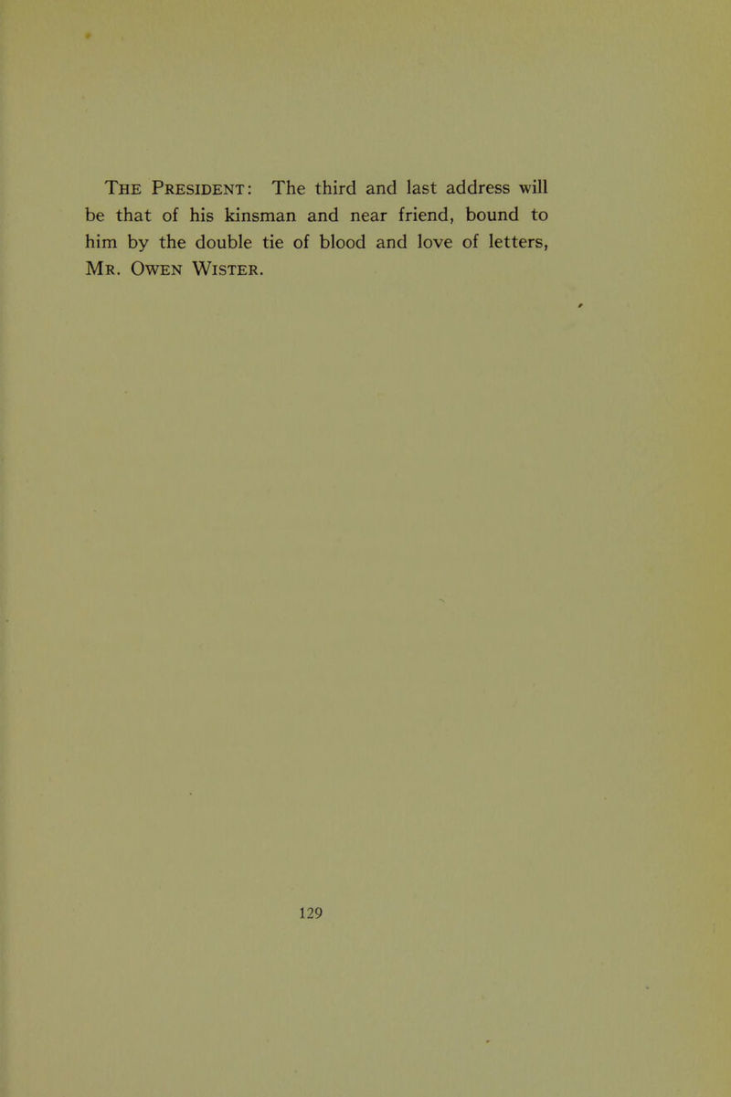 The President: The third and last address will be that of his kinsman and near friend, bound to him by the double tie of blood and love of letters, Mr. Owen Wister.