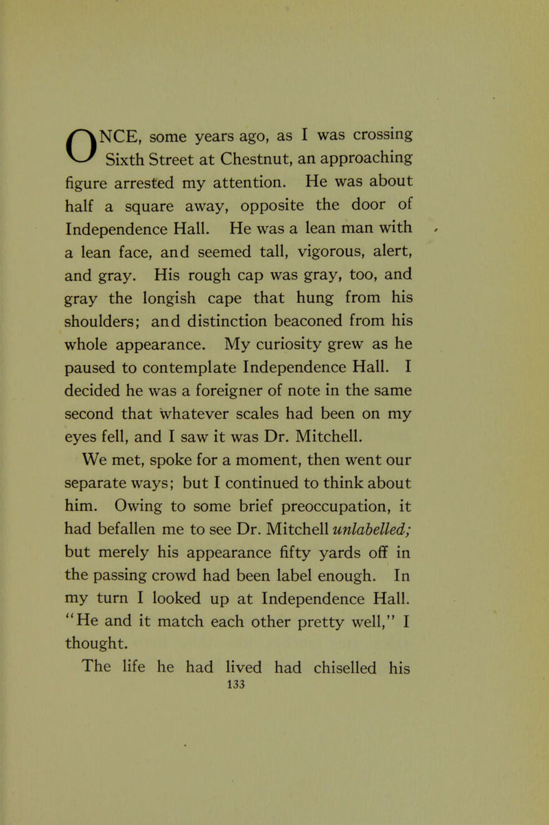 ONCE, some years ago, as I was crossing Sixth Street at Chestnut, an approaching figure arrested my attention. He was about half a square away, opposite the door of Independence Hall. He was a lean man with a lean face, and seemed tall, vigorous, alert, and gray. His rough cap was gray, too, and gray the longish cape that hung from his shoulders; and distinction beaconed from his whole appearance. My curiosity grew as he paused to contemplate Independence Hall. I decided he was a foreigner of note in the same second that whatever scales had been on my eyes fell, and I saw it was Dr. Mitchell. We met, spoke for a moment, then went our separate ways; but I continued to think about him. Owing to some brief preoccupation, it had befallen me to see Dr. Mitchell unlahelled; but merely his appearance fifty yards off in the passing crowd had been label enough. In my turn I looked up at Independence Hall. He and it match each other pretty well, I thought. The life he had lived had chiselled his