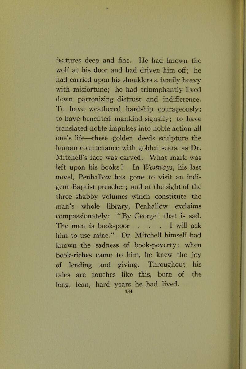 features deep and fine. He had known the wolf at his door and had driven him off; he had carried upon his shoulders a family heavy with misfortune; he had triumphantly lived down patronizing distrust and indifference. To have weathered hardship courageously; to have benefited mankind signally; to have translated noble impulses into noble action all one's life—these golden deeds sculpture the human countenance with golden scars, as Dr. Mitchell's face was carved. What mark was left upon his books ? In Westways, his last novel, Penhallow has gone to visit an indi- gent Baptist preacher; and at the sight of the three shabby volumes which constitute the man's whole library, Penhallow exclaims compassionately: By George! that is sad. The man is book-poor ... I will ask him to use mine. Dr. Mitchell himself had known the sadness of book-poverty; when book-riches came to him, he knew the joy of lending and giving. Throughout his tales are touches like this, born of the long, lean, hard years he had lived.