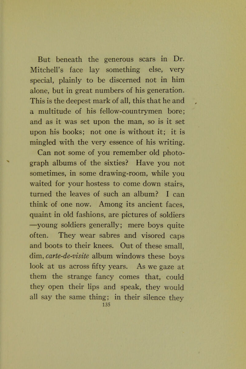 But beneath the generous scars in Dr. Mitchell's face lay something else, very special, plainly to be discerned not in him alone, but in great numbers of his generation. This is the deepest mark of all, this that he and a multitude of his fellow-countrymen bore; and as it was set upon the man, so is it set upon his books; not one is without it; it is mingled with the very essence of his writing. Can not some of you remember old photo- graph albums of the sixties? Have you not sometimes, in some drawing-room, while you waited for your hostess to come down stairs, turned the leaves of such an album? I can think of one now. Among its ancient faces, quaint in old fashions, are pictures of soldiers —young soldiers generally; mere boys quite often. They wear sabres and visored caps and boots to their knees. Out of these small, dim, carte-de-visite album windows these boys look at us across fifty years. As we gaze at them the strange fancy comes that, could they open their lips and speak, they would all say the same thing; in their silence they
