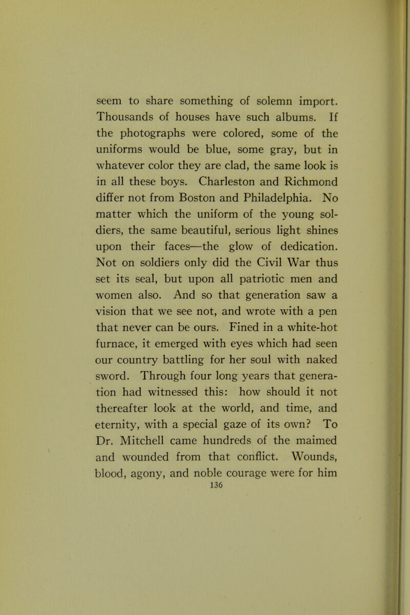 seem to share something of solemn import. Thousands of houses have such albums. If the photographs were colored, some of the uniforms would be blue, some gray, but in whatever color they are clad, the same look is in all these boys. Charleston and Richmond dififer not from Boston and Philadelphia. No matter which the uniform of the young sol- diers, the same beautiful, serious light shines upon their faces—the glow of dedication. Not on soldiers only did the Civil War thus set its seal, but upon all patriotic men and women also. And so that generation saw a vision that we see not, and wrote with a pen that never can be ours. Fined in a white-hot furnace, it emerged with eyes which had seen our country battling for her soul with naked sword. Through four long years that genera- tion had witnessed this: how should it not thereafter look at the world, and time, and eternity, with a special gaze of its own? To Dr. Mitchell came hundreds of the maimed and wounded from that conflict. Wounds, blood, agony, and noble courage were for him
