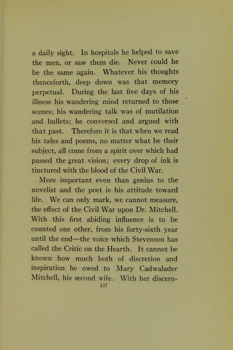 a daily sight. In hospitals he helped to save the men, or saw them die. Never could he be the same again. Whatever his thoughts thenceforth, deep down was that memory perpetual. During the last five days of his illness his wandering mind returned to those scenes; his wandering talk was of mutilation and bullets; he conversed and argued with that past. Therefore it is that when we read his tales and poems, no matter what be their subject, all come from a spirit over which had passed the great vision; every drop of ink is tinctured with the blood of the Civil War. More important even than genius to the novelist and the poet is his attitude toward life. We can only mark, we cannot measure, the effect of the Civil War upon Dr. Mitchell. With this first abiding influence is to be counted one other, from his forty-sixth year until the end—the voice which Stevenson has called the Critic on the Hearth. It cannot be known how much both of discretion and inspiration he owed to Mary Cadwalader Mitchell, his second wife. With her discern-