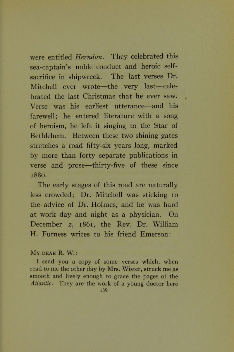 were entitled Herndon. They celebrated this sea-captain's noble conduct and heroic self- sacrifice in shipwreck. The last verses Dr. Mitchell ever wrote—the very last—cele- brated the last Christmas that he ever saw. Verse was his earliest utterance—and his farewell; he entered literature with a song of heroism, he left it singing to the Star of Bethlehem. Between these two shining gates stretches a road fifty-six years long, marked by more than forty separate publications in verse and prose—thirty-five of these since 1880. The early stages of this road are naturally less crowded; Dr. Mitchell was sticking to the advice of Dr. Holmes, and he was hard at work day and night as a physician. On December 2, 1861, the Rev. Dr. William H. Furness writes to his friend Emerson: My dear R. W. : I send you a copy of some verses which, when read to me the other day by Mrs. Wister, struck me as smooth and lively enough to grace the pages of the Atlantic. They are the work of a young doctor here