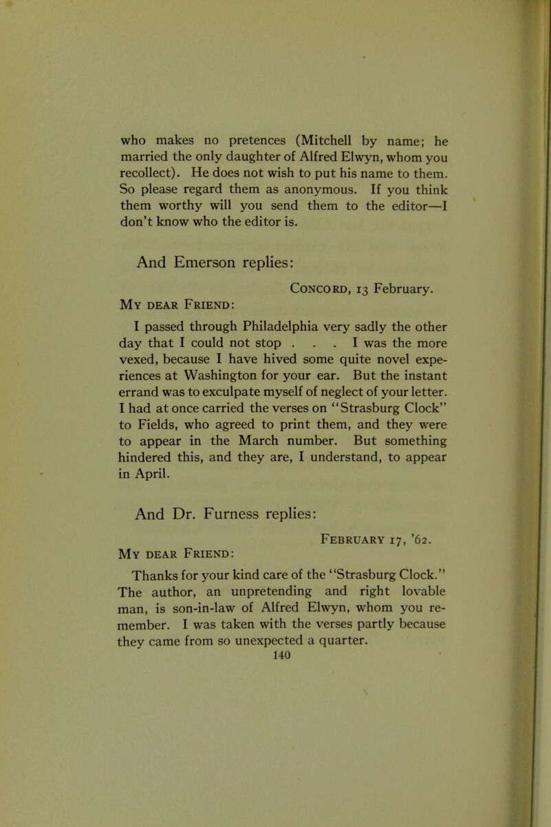 who makes no pretences (Mitchell by name; he married the only daughter of Alfred Elwyn, whom you recollect). He does not wish to put his name to them. So please regard them as anonymous. If you think them worthy will you send them to the editor—I don't know who the editor is. And Emerson replies: Concord, 13 February. My dear Friend: I passed through Philadelphia very sadly the other day that I could not stop ... I was the more vexed, because I have hived some quite novel expe- riences at Washington for your ear. But the instant errand was to exculpate myself of neglect of your letter. I had at once carried the verses on Strasburg Clock to Fields, who agreed to print them, and they were to appear in the March number. But something hindered this, and they are, I understand, to appear in April. And Dr. Furness replies: February 17, '62. My dear Friend: Thanks for your kind care of the Strasburg Clock. The author, an unpretending and right lovable man, is son-in-law of Alfred Elwyn, whom you re- member. I was taken with the verses partly because they came from so unexpected a quarter.