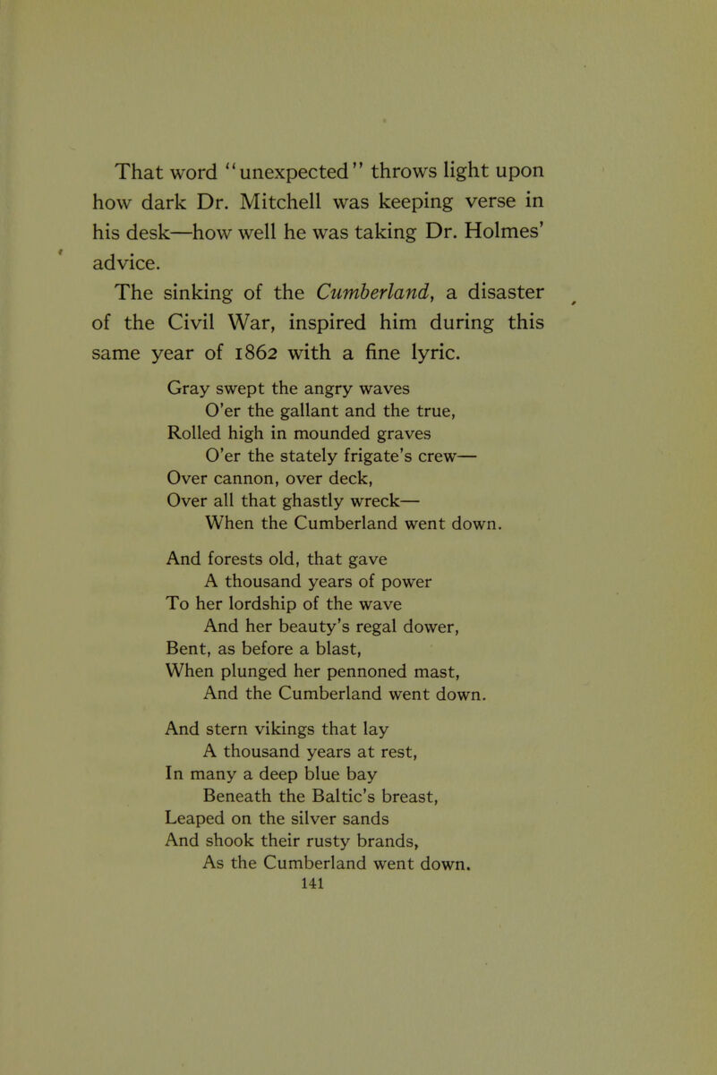 That word ''unexpected throws light upon how dark Dr. Mitchell was keeping verse in his desk—how well he was taking Dr. Holmes' advice. The sinking of the Cumberland, a disaster of the Civil War, inspired him during this same year of 1862 with a fine lyric. Gray swept the angry waves O'er the gallant and the true, Rolled high in mounded graves O'er the stately frigate's crew— Over cannon, over deck, Over all that ghastly wreck— When the Cumberland went down. And forests old, that gave A thousand years of power To her lordship of the wave And her beauty's regal dower, Bent, as before a blast. When plunged her pennoned mast. And the Cumberland went down. And stern vikings that lay A thousand years at rest, In many a deep blue bay Beneath the Baltic's breast. Leaped on the silver sands And shook their rusty brands, As the Cumberland went down.