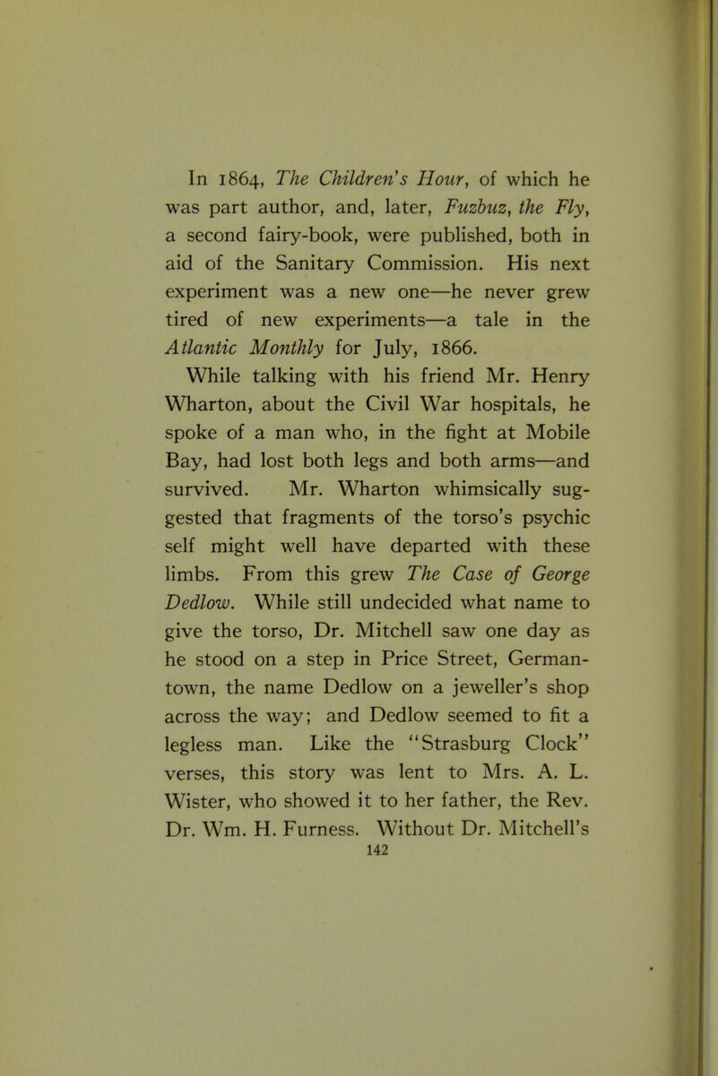 In 1864, The Children's Hour, of which he was part author, and, later, Fuzbuz, the Fly, a second fairy-book, were pubHshed, both in aid of the Sanitary Commission. His next experiment was a new one—he never grew tired of new experiments—a tale in the Atlantic Monthly for July, 1866. While talking with his friend Mr. Henry Wharton, about the Civil War hospitals, he spoke of a man who, in the fight at Mobile Bay, had lost both legs and both arms—and survived. Mr. Wharton whimsically sug- gested that fragments of the torso's psychic self might well have departed with these limbs. From this grew The Case of George Dedlow. While still undecided what name to give the torso. Dr. Mitchell saw one day as he stood on a step in Price Street, German- town, the name Dedlow on a jeweller's shop across the way; and Dedlow seemed to fit a legless man. Like the Strasburg Clock verses, this story was lent to Mrs. A. L. Wister, who showed it to her father, the Rev. Dr. Wm. H. Furness. Without Dr. Mitchell's